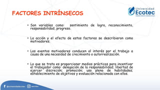 FACTORES INTRÍNSECOS
• Son variables como: sentimiento de logro, reconocimiento,
responsabilidad, progreso.
• La acción y el efecto de estos factores se describieron como
motivadores.
• Los eventos motivadores conducen al interés por el trabajo a
causa de una necesidad de crecimiento o autorrealización.
• Lo que se trata es proporcionar medios prácticos para incentivar
el trabajador como: delegación de la responsabilidad; libertad de
ejercer discreción; promoción; uso pleno de habilidades;
establecimiento de objetivos y evaluación relacionada con ellos.
 