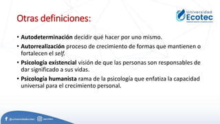 Otras definiciones:
• Autodeterminación decidir qué hacer por uno mismo.
• Autorrealización proceso de crecimiento de formas que mantienen o
fortalecen el self.
• Psicología existencial visión de que las personas son responsables de
dar significado a sus vidas.
• Psicología humanista rama de la psicología que enfatiza la capacidad
universal para el crecimiento personal.
 