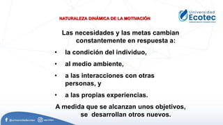 NATURALEZA DINÁMICA DE LA MOTIVACIÓN
Las necesidades y las metas cambian
constantemente en respuesta a:
• la condición del individuo,
• al medio ambiente,
• a las interacciones con otras
personas, y
• a las propias experiencias.
A medida que se alcanzan unos objetivos,
se desarrollan otros nuevos.
 