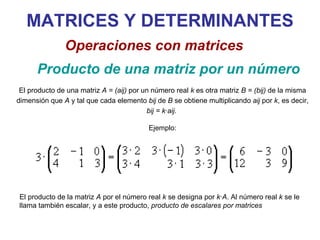 MATRICES Y DETERMINANTES Producto de una matriz por un número   Operaciones con matrices El producto de una matriz  A = (aij)  por un número real  k  es otra matriz  B = (bij)  de la misma dimensión que  A  y tal que cada elemento  bij  de  B  se obtiene multiplicando  aij  por  k , es decir,  bij = k·aij.   Ejemplo: El producto de la matriz  A  por el número real  k  se designa por  k·A . Al número real  k  se le llama también escalar, y a este producto,  producto de escalares por matrices 