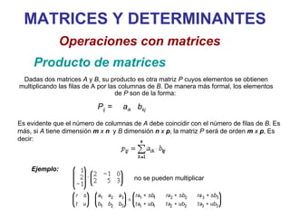 MATRICES Y DETERMINANTES Producto de matrices Operaciones con matrices Dadas dos matrices  A  y  B , su producto es otra matriz  P  cuyos elementos se obtienen multiplicando las filas de A por las columnas de  B . De manera más formal, los elementos de  P  son de la forma:  Es evidente que el número de columnas de  A  debe coincidir con el número de filas de  B . Es más, si  A  tiene dimensión  m  x  n   y  B  dimensión  n  x  p , la matriz  P  será de orden  m  x  p , Es decir: P ij  =    a ik   b kj no se pueden multiplicar Ejemplo: 