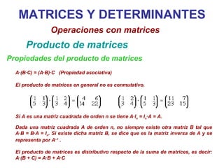 MATRICES Y DETERMINANTES Operaciones con matrices Producto de matrices Propiedades del producto de matrices A·(B·C) = (A·B)·C  (Propiedad asociativa) Si A es una matriz cuadrada de orden n se tiene A·I n  = I n ·A = A.  Dada una matriz cuadrada A de orden n, no siempre existe otra matriz B tal que A·B = B·A = I n . Si existe dicha matriz B, se dice que es la matriz inversa de A y se representa por A –1  . El producto de matrices es distributivo respecto de la suma de matrices, es decir: A·(B + C) = A·B + A·C El producto de matrices en general no es conmutativo. 