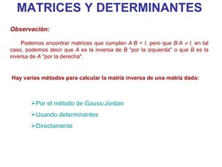 MATRICES Y DETERMINANTES Por el método de Gauss- Jordan Usando determinantes Directamente Observación:   Podemos encontrar matrices que cumplen  A·B = I , pero que  B·A    I , en tal caso, podemos decir que  A  es la inversa de  B  "por la izquierda" o que  B  es la inversa de  A  "por la derecha". Hay varios métodos para calcular la matriz inversa de una matriz dada: 