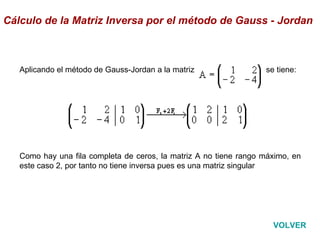 Aplicando el método de Gauss-Jordan a la matriz                               se tiene:                                                                                                                                                                       Como hay una fila completa de ceros, la matriz A no tiene rango máximo, en este caso 2, por tanto no tiene inversa pues es una matriz singular Cálculo de la Matriz Inversa por el método de Gauss - Jordan VOLVER 