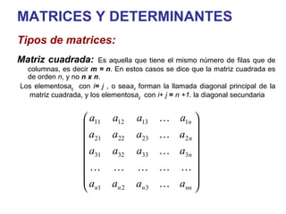 MATRICES Y DETERMINANTES Tipos de matrices: Matriz cuadrada:   Es aquella que tiene el mismo número de filas que de columnas, es decir  m = n . En estos casos se dice que la matriz cuadrada es de orden  n , y no  n x n .  Los elementos  a ij  con  i  =  j , o sea  a ii  forman la llamada diagonal principal de la matriz cuadrada, y los elementos  a ij   con  i  +  j   =   n +1  la diagonal secundaria. 