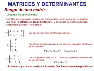 Las dos primeras filas son L.I. la tercera depende linealmente de las dos primeras  MATRICES Y DETERMINANTES Rango de una matriz Vectores fila de una matriz: Las filas de una matriz pueden ser consideradas como vectores. Es posible que sean  linealmente Independientes  (L.I.) y es posible que unos dependan linealmente de otros. Por ejemplo: Las dos primeras líneas son L.I., las otras dos dependen linealmente de las primeras   Sus dos filas son linealmente independientes   Se llama rango de una matriz al número de filas Linealmente Independientes 