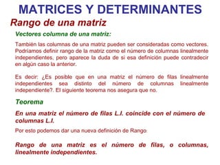 Teorema En una matriz el número de filas L.I. coincide con el número de columnas L.I. MATRICES Y DETERMINANTES Rango de una matriz Vectores columna de una matriz: También las columnas de una matriz pueden ser consideradas como vectores. Podríamos definir rango de la matriz como el número de columnas linealmente independientes, pero aparece la duda de si esa definición puede contradecir en algún caso la anterior.  Es decir: ¿Es posible que en una matriz el número de filas linealmente independientes sea distinto del número de columnas linealmente independiente?. El siguiente teorema nos asegura que no. Por esto podemos dar una nueva definición de Rango : Rango de una matriz es el número de filas, o columnas, linealmente independientes. 