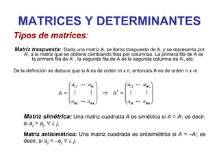 MATRICES Y DETERMINANTES Matriz traspuesta:   Dada una matriz A, se llama traspuesta de A, y se representa por A t , a la matriz que se obtiene cambiando filas por columnas. La primera fila de A es la primera fila de A t  , la segunda fila de A es la segunda columna de A t , etc.  De la definición se deduce que si A es de orden  m x n , entonces A t  es de orden  n x m .  Tipos de matrices : Matriz simétrica:  Una matriz cuadrada  A  es simétrica si  A = A t , es decir, si  a ij  =  a ji     i, j .  Matriz antisimétrica:  Una matriz cuadrada es antisimétrica si  A = –A t , es decir, si  a ij  = – a ji      i, j .  