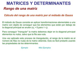 El método de Gauss consiste en aplicar transformaciones elementales a una matriz con objeto de conseguir que los elementos que están por debajo de la diagonal principal se anulen ( a ij  = 0,para i > j). Para conseguir "triangular" la matriz debemos dejar en la diagonal principal elementos no nulos, salvo que la fila sea nula. Una vez aplicado este proceso de triangulación, el rango de la matriz es el número de filas no nulas de la matriz obtenida. Esto es fácil probarlo usando las propiedades de los determinantes. MATRICES Y DETERMINANTES Rango de una matriz Cálculo del rango de una matriz por el método de Gauss Ejemplo Más Ejemplos 