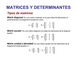 MATRICES Y DETERMINANTES Tipos de matrices : Matriz diagonal:   Es una matriz cuadrada, en la que todos los elementos no pertenecientes a la diagonal principal son nulos.  Matriz escalar:   Es una matriz diagonal con todos los elementos de la diagonal iguales Matriz unidad o identidad:   Es una matriz escalar con los elementos de la diagonal principal iguales a 1.  