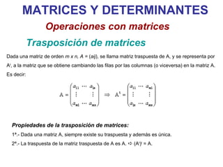 MATRICES Y DETERMINANTES Trasposición de matrices Operaciones con matrices Dada una matriz de orden  m x n, A =  ( aij ), se llama matriz traspuesta de A, y se representa por A t , a la matriz que se obtiene cambiando las filas por las columnas (o viceversa) en la matriz A. Es decir: Propiedades de la trasposición de matrices: 1ª.- Dada una matriz A, siempre existe su traspuesta y además es única. 2ª.- La traspuesta de la matriz traspuesta de A es A.    (A t ) t  = A. 