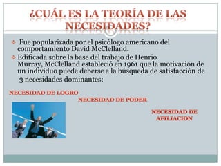  Fue popularizada por el psicólogo americano del
  comportamiento David McClelland.
 Edificada sobre la base del trabajo de Henrio
  Murray, McClelland estableció en 1961 que la motivación de
  un individuo puede deberse a la búsqueda de satisfacción de
   3 necesidades dominantes:
 