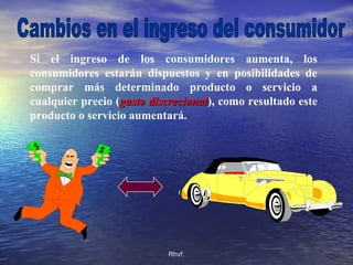 Rhvf.Rhvf.
Si el ingreso de los consumidores aumenta, los
consumidores estarán dispuestos y en posibilidades de
comprar más determinado producto o servicio a
cualquier precio (gasto discrecionalgasto discrecional), como resultado este
producto o servicio aumentará.
 