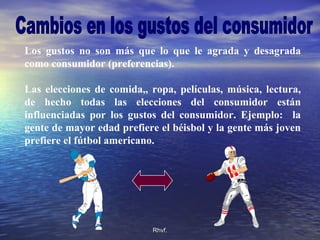 Rhvf.Rhvf.
Los gustos no son más que lo que le agrada y desagrada
como consumidor (preferencias).
Las elecciones de comida,, ropa, películas, música, lectura,
de hecho todas las elecciones del consumidor están
influenciadas por los gustos del consumidor. Ejemplo: la
gente de mayor edad prefiere el béisbol y la gente más joven
prefiere el fútbol americano.
 