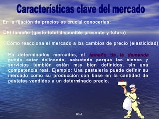 Rhvf.Rhvf.
En la fijación de precios es crucial conocerlas:
El tamaño (gasto total disponible presente y futuro)
Cómo reacciona el mercado a los cambios de precio (elasticidad)
En determinados mercados, el tamaño de la demandatamaño de la demanda
puede estar delineado, sobretodo porque los bienes y
servicios también están muy bien definidos, sin una
competencia real. Ejemplo: Una pastelería puede definir su
mercado como su producción con base en la cantidad de
pasteles vendidos a un determinado precio.
 