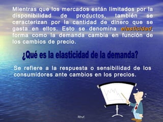 Rhvf.Rhvf.
Mientras que los mercados están limitados por la
disponibilidad de productos, también se
caracterizan por la cantidad de dinero que se
gasta en ellos. Esto se denomina elasticidadelasticidad,
forma como la demanda cambia en función de
los cambios de precio.
Se refiere a la respuesta o sensibilidad de los
consumidores ante cambios en los precios.
 