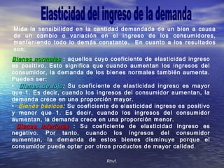 Rhvf.Rhvf.
Mide la sensibilidad en la cantidad demandada de un bien a causa
de un cambio o variación en el ingreso de los consumidores,
manteniendo todo lo demás constante. En cuanto a los resultados
son:
Bienes normalesBienes normales : aquellos cuyo coeficiente de elasticidad ingreso
es positivo. Esto significa que cuando aumentan los ingresos del
consumidor, la demanda de los bienes normales también aumenta.
Pueden ser:
•  Bienes de lujoBienes de lujo: Su coeficiente de elasticidad ingreso es mayor
que 1. Es decir, cuando los ingresos del consumidor aumentan, la
demanda crece en una proporción mayor.
•  Bienes básicos: Su coeficiente de elasticidad ingreso es positivo
y menor que 1. Es decir, cuando los ingresos del consumidor
aumentan, la demanda crece en una proporción menor.
Bienes inferioresBienes inferiores : Su coeficiente de elasticidad ingreso es
negativo. Por tanto, cuando los ingresos del consumidor
aumentan, la demanda de estos bienes disminuye porque el
consumidor puede optar por otros productos de mayor calidad.
 