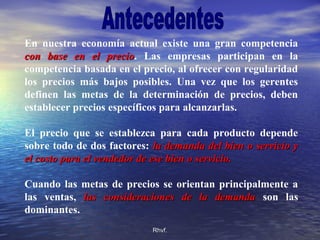 Rhvf.Rhvf.
En nuestra economía actual existe una gran competencia
con base en el preciocon base en el precio. Las empresas participan en la
competencia basada en el precio, al ofrecer con regularidad
los precios más bajos posibles. Una vez que los gerentes
definen las metas de la determinación de precios, deben
establecer precios específicos para alcanzarlas.
El precio que se establezca para cada producto depende
sobre todo de dos factores: la demanda del bien o servicio yla demanda del bien o servicio y
el costo para el vendedor de ese bien o servicio.el costo para el vendedor de ese bien o servicio.
Cuando las metas de precios se orientan principalmente a
las ventas, las consideraciones de la demandalas consideraciones de la demanda son las
dominantes.
 