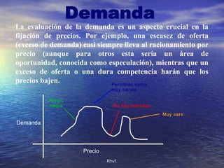 Rhvf.Rhvf.
La evaluación de la demanda es un aspecto crucial en la
fijación de precios. Por ejemplo, una escasez de oferta
(exceso de demanda) casi siempre lleva al racionamiento por
precio (aunque para otros esta sería un área de
oportunidad, conocida como especulación), mientras que un
exceso de oferta o una dura competencia harán que los
precios bajen.
Demanda
Precio
Percibido como
muy barato
Precio
medio No hay mercado
Muy caro
 