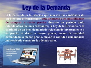 Rhvf.Rhvf.
Si la demanda es la relación que muestra las cantidades de
un bien que el consumidor está dispuesto y en posibilidades
de comprar a varios precios durante un período dado
estando otros factores constantes, la Ley de la Demanda es la
cantidad de un bien demandado relacionado inversamente a
su precio, es decir, a mayor precio, menor la cantidad
demandada, a menor precio, mayor la cantidad demandada;
manteniendo constante las demás cosas.
 