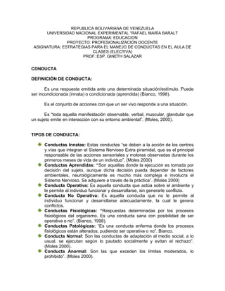 REPUBLICA BOLIVARIANA DE VENEZUELA
      UNIVERSIDAD NACIONAL EXPERIMENTAL “RAFAEL MARÍA BARALT
                       PROGRAMA: EDUCACION
               PROYECTO: PROFESIONALIZACION DOCENTE
 ASIGNATURA: ESTRATEGIAS PARA EL MANEJO DE CONDUCTAS EN EL AULA DE
                         CLASES (ELECTIVA)
                     PROF: ESP. GINETH SALAZAR


CONDUCTA

DEFINICIÓN DE CONDUCTA:

       Es una respuesta emitida ante una determinada situación/estímulo. Puede
ser incondicionada (innata) o condicionada (aprendida) (Bianco, 1998).

      Es el conjunto de acciones con que un ser vivo responde a una situación.

       Es “toda aquella manifestación observable, verbal, muscular, glandular que
un sujeto emite en interacción con su entorno ambiental”. (Moles, 2000).


TIPOS DE CONDUCTA:

      Conductas Innatas: Estas conductas “se deben a la acción de los centros
      y vías que integran el Sistema Nervioso Extra piramidal, que es el principal
      responsable de las acciones sensoriales y motoras observadas durante los
      primeros meses de vida de un individuo”. (Moles 2000)
      Conductas Aprendidas: “Son aquellas donde la ejecución es tomada por
      decisión del sujeto, aunque dicha decisión pueda depender de factores
      ambientales, neurológicamente es mucho más compleja e involucra el
      Sistema Nervioso. Se adquiere a través de la práctica”. (Moles 2000)
      Conducta Operativa: Es aquella conducta que actúa sobre el ambiente y
      le permite al individuo funcionar y desarrollarse, sin generarle conflicto.
      Conducta No Operativa: Es aquella conducta que no le permite al
      individuo funcionar y desarrollarse adecuadamente, la cual le genera
      conflictos.
      Conductas Fisiológicas: “Respuestas determinadas por los procesos
      fisiológicos del organismo. Es una conducta sana con posibilidad de ser
      operativa o no”. (Bianco, 1998).
      Conductas Patológicas: “Es una conducta enferma donde los procesos
      fisiológicos están alterados, pudiendo ser operativa o no”. Bianco.
      Conducta Normal: Son las conductas de adaptación al medio social, a lo
      usual, se ejecutan según lo pautado socialmente y evitan el rechazo”.
      (Moles 2000).
      Conducta Anormal: Son las que exceden los límites moderados, lo
      prohibido”. (Moles 2000).
 