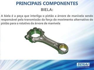 PRINCIPAIS COMPONENTES
BIELA:
A biela é a peça que interliga o pistão a árvore de manivela sendo
responsável pela transmissão da força do movimento alternativo do
pistão para o rotativo da árvore de manivela
 