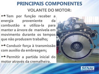 PRINCIPAIS COMPONENTES
VOLANTE DO MOTOR:
Tem por função receber a
energia proveniente da
combustão e utiliza-la para
manter a árvore de manivela em
movimento durante os tempos
que não produzem trabalho;
Conduzir força à transmissão
com auxilio da embreagem;
Permitir a partida inicial do
motor através da cremalheira.
 