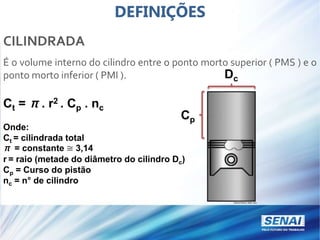 DEFINIÇÕES
CILINDRADA
É o volume interno do cilindro entre o ponto morto superior ( PMS ) e o
ponto morto inferior ( PMI ).
Ct = π. r2 . Cp . nc
Onde:
Ct = cilindrada total
π = constante ≅ 3,14
r = raio (metade do diâmetro do cilindro Dc)
Cp = Curso do pistão
nc = n° de cilindro
Cp
Dc
 