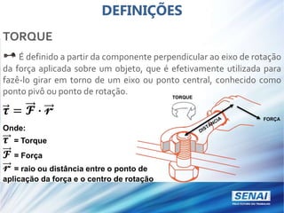 DEFINIÇÕES
TORQUE
É definido a partir da componente perpendicular ao eixo de rotação
da força aplicada sobre um objeto, que é efetivamente utilizada para
fazê-lo girar em torno de um eixo ou ponto central, conhecido como
ponto pivô ou ponto de rotação.
𝝉 = 𝓕 ∙ 𝓻
Onde:
𝝉 = Torque
𝓕 = Força
𝓻 = raio ou distância entre o ponto de
aplicação da força e o centro de rotação
TORQUE
FORÇA
 