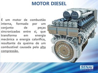 MOTOR DIESEL
É um motor de combustão
interna, formado por um
conjunto de peças
sincronizadas entre si, que
transforma em energia
mecânica a energia calorífica,
resultante da queima de um
combustível causada pela alta
compressão.
 