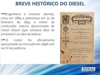 BREVE HISTÓRICO DO DIESEL
Engenheiro e inventor alemão,
criou em 1889 e patenteou em 22 de
fevereiro de 1893 o motor de
combustão interna denominado de
motor Diesel (que utilizava óleo de
amendoim ou óleo de baleia).
O motor foi oficialmente
apresentado ao mercado em 1898 com
10 CV de potência.
 