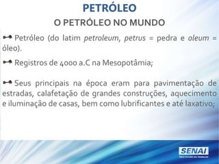 PETRÓLEO
O PETRÓLEO NO MUNDO
Petróleo (do latim petroleum, petrus = pedra e oleum =
óleo).
Registros de 4000 a.C na Mesopotâmia;
Seus principais na época eram para pavimentação de
estradas, calafetação de grandes construções, aquecimento
e iluminação de casas, bem como lubrificantes e até laxativo;
 