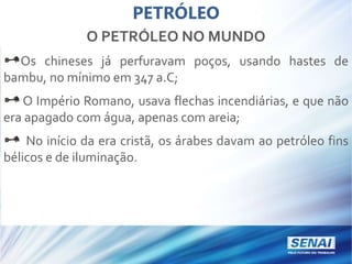 PETRÓLEO
O PETRÓLEO NO MUNDO
Os chineses já perfuravam poços, usando hastes de
bambu, no mínimo em 347 a.C;
O Império Romano, usava flechas incendiárias, e que não
era apagado com água, apenas com areia;
No início da era cristã, os árabes davam ao petróleo fins
bélicos e de iluminação.
 