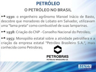 PETRÓLEO
O PETRÓLEO NO BRASIL
1930: o engenheiro agrônomo Manoel Inácio de Basto,
descobre que moradores de Lobato em Salvador, utilizavam
uma “lama preta” como combustível de suas lamparinas.
1938: Criação do CNP - Conselho Nacional do Petróleo;
1953: Monopólio estatal sobre a atividade petrolífera e a
criação da empresa estatal “Petróleo Brasileiro S.A.”, mais
conhecida como Petrobras;
 