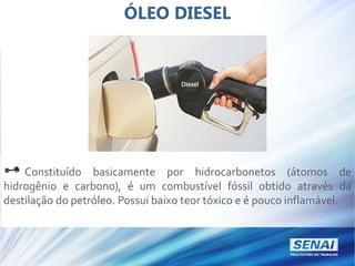 ÓLEO DIESEL
Constituído basicamente por hidrocarbonetos (átomos de
hidrogênio e carbono), é um combustível fóssil obtido através da
destilação do petróleo. Possui baixo teor tóxico e é pouco inflamável.
 