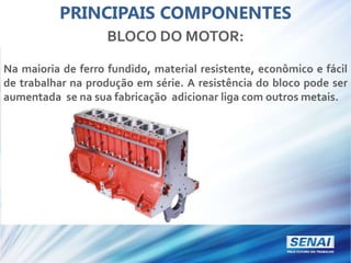 PRINCIPAIS COMPONENTES
BLOCO DO MOTOR:
Na maioria de ferro fundido, material resistente, econômico e fácil
de trabalhar na produção em série. A resistência do bloco pode ser
aumentada se na sua fabricação adicionar liga com outros metais.
 