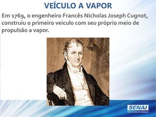 VEÍCULO A VAPOR
Em 1769, o engenheiro Francês Nicholas Joseph Cugnot,
construiu o primeiro veículo com seu próprio meio de
propulsão a vapor.
 