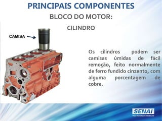 PRINCIPAIS COMPONENTES
BLOCO DO MOTOR:
CILINDRO
CAMISA
Os cilindros podem ser
camisas úmidas de fácil
remoção, feito normalmente
de ferro fundido cinzento, com
alguma porcentagem de
cobre.
 