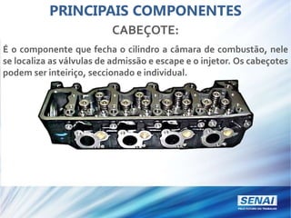 PRINCIPAIS COMPONENTES
CABEÇOTE:
É o componente que fecha o cilindro a câmara de combustão, nele
se localiza as válvulas de admissão e escape e o injetor. Os cabeçotes
podem ser inteiriço, seccionado e individual.
 