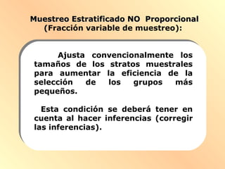 Muestreo Estratificado NO ProporcionalMuestreo Estratificado NO Proporcional
((Fracción variable de muestreo):
Ajusta convencionalmente los
tamaños de los stratos muestrales
para aumentar la eficiencia de la
selección de los grupos más
pequeños.
Esta condición se deberá tener en
cuenta al hacer inferencias (corregir
las inferencias).
 