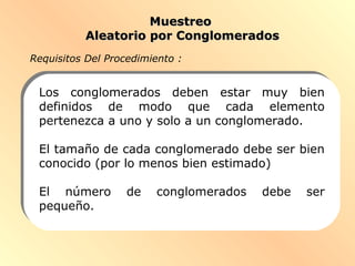 MuestreoMuestreo
Aleatorio por ConglomeradosAleatorio por Conglomerados
Los conglomerados deben estar muy bien
definidos de modo que cada elemento
pertenezca a uno y solo a un conglomerado.
El tamaño de cada conglomerado debe ser bien
conocido (por lo menos bien estimado)
El número de conglomerados debe ser
pequeño.
Requisitos Del Procedimiento :
 