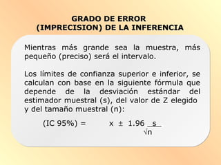 GRADO DE ERRORGRADO DE ERROR
(IMPRECISION) DE LA INFERENCIA(IMPRECISION) DE LA INFERENCIA
Mientras más grande sea la muestra, más
pequeño (preciso) será el intervalo.
Los límites de confianza superior e inferior, se
calculan con base en la siguiente fórmula que
depende de la desviación estándar del
estimador muestral (s), del valor de Z elegido
y del tamaño muestral (n):
(IC 95%) = x ± 1.96. s .
√n
 