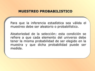 MUESTREO PROBABILISTICOMUESTREO PROBABILISTICO
Para que la inferencia estadística sea válida el
muestreo debe ser aleatorio o probabilístico.
Aleatoriedad de la selección:: esta condición se
refiere a que cada elemento del universo debe
tener la misma probabilidad de ser elegido en la
muestra y que dicha probabilidad puede ser
medida.
 