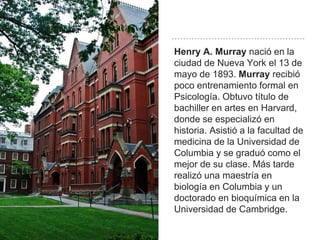 Henry A. Murray nació en la
ciudad de Nueva York el 13 de
mayo de 1893. Murray recibió
poco entrenamiento formal en
Psicología. Obtuvo título de
bachiller en artes en Harvard,
donde se especializó en
historia. Asistió a la facultad de
medicina de la Universidad de
Columbia y se graduó como el
mejor de su clase. Más tarde
realizó una maestría en
biología en Columbia y un
doctorado en bioquímica en la
Universidad de Cambridge.
 