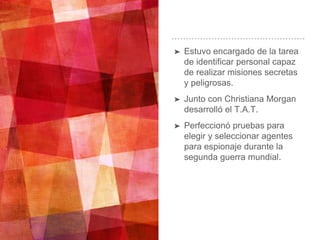 ➤ Estuvo encargado de la tarea
de identificar personal capaz
de realizar misiones secretas
y peligrosas.
➤ Junto con Christiana Morgan
desarrolló el T.A.T.
➤ Perfeccionó pruebas para
elegir y seleccionar agentes
para espionaje durante la
segunda guerra mundial.
 