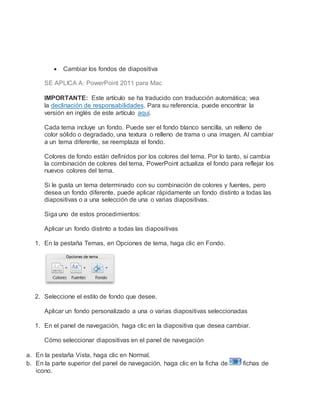  Cambiar los fondos de diapositiva
SE APLICA A: PowerPoint 2011 para Mac
IMPORTANTE: Este artículo se ha traducido con traducción automática; vea
la declinación de responsabilidades. Para su referencia, puede encontrar la
versión en inglés de este artículo aquí.
Cada tema incluye un fondo. Puede ser el fondo blanco sencilla, un relleno de
color sólido o degradado, una textura o relleno de trama o una imagen. Al cambiar
a un tema diferente, se reemplaza el fondo.
Colores de fondo están definidos por los colores del tema. Por lo tanto, si cambia
la combinación de colores del tema, PowerPoint actualiza el fondo para reflejar los
nuevos colores del tema.
Si le gusta un tema determinado con su combinación de colores y fuentes, pero
desea un fondo diferente, puede aplicar rápidamente un fondo distinto a todas las
diapositivas o a una selección de una o varias diapositivas.
Siga uno de estos procedimientos:
Aplicar un fondo distinto a todas las diapositivas
1. En la pestaña Temas, en Opciones de tema, haga clic en Fondo.
2. Seleccione el estilo de fondo que desee.
Aplicar un fondo personalizado a una o varias diapositivas seleccionadas
1. En el panel de navegación, haga clic en la diapositiva que desea cambiar.
Cómo seleccionar diapositivas en el panel de navegación
a. En la pestaña Vista, haga clic en Normal.
b. En la parte superior del panel de navegación, haga clic en la ficha de fichas de
icono.
 