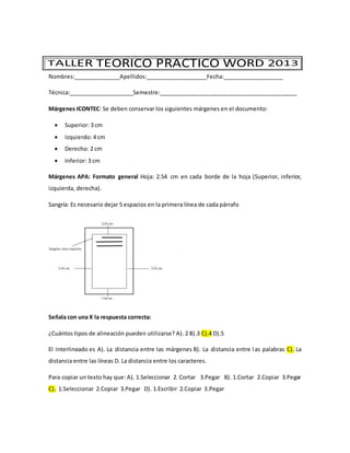 Nombres:_______________Apellidos:____________________Fecha:___________________
Técnica:_____________________Semestre:____________________________________________
Márgenes ICONTEC: Se deben conservar los siguientes márgenes en el documento:
 Superior: 3 cm
 Izquierdo: 4 cm
 Derecho: 2 cm
 Inferior: 3 cm
Márgenes APA: Formato general Hoja: 2.54 cm en cada borde de la hoja (Superior, inferior,
izquierda, derecha).
Sangría: Es necesario dejar 5 espacios en la primera línea de cada párrafo
Señala con una X la respuesta correcta:
¿Cuántos tipos de alineación pueden utilizarse? A). 2 B).3 C).4 D).5
El interlineado es A). La distancia entre las márgenes B). La distancia entre las palabras C). La
distancia entre las líneas D. La distancia entre los caracteres.
Para copiar un texto hay que: A). 1.Seleccionar 2. Cortar 3.Pegar B). 1.Cortar 2.Copiar 3.Pegar
C). 1.Seleccionar 2.Copiar 3.Pegar D). 1.Escribir 2.Copiar 3.Pegar
 