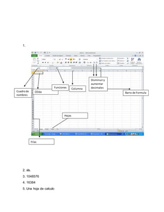 1.
2. xls.
3. 1048576
4. 16384
5. Una hoja de calculo
Barra de Formula
Columna
B a r r a d e F o r m u l a
CElda
B a r r a d e F o r m u l a
Hojas
B a r r a d e F o r m u l a
Filas
B a r r a d e F o r m u l a
Disminuiry
aumentar
decimales
Cuadrode
nombres
Funciones
B a r r a d e F o r m u l a
 