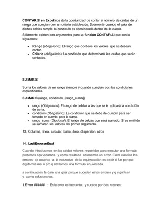 CONTAR.SI en Excel nos da la oportunidad de contar el número de celdas de un
rango que cumplan con un criterio establecido. Solamente cuando el valor de
dichas celdas cumple la condición es considerada dentro de la cuenta.
Solamente existen dos argumentos para la función CONTAR.SI que son lo
siguientes:
 Rango (obligatorio): El rango que contiene los valores que se desean
contar.
 Criterio (obligatorio): La condición que determinará las celdas que serán
contadas.
SUMAR.SI
Suma los valores de un rango siempre y cuando cumplan con las condiciones
especificadas.
SUMAR.SI(rango, condición, [rango_suma])
 rango (Obligatorio): El rango de celdas a las que se le aplicará la condición
de suma.
 condición (Obligatorio): La condición que se debe de cumplir para ser
tomado en cuenta para la suma.
 rango_suma (Opcional): El rango de celdas que será sumado. Si es omitido
se sumarán los valores del primer argumento.
13. Columna, línea, circular, barra, área, dispersión, otros
14. Los8ErroresenExcel
Cuando introducimos en las celdas valores requeridos para ejecutar una formula
podemos equivocarnos y como resultado obtenemos un error. Excel clasifica los
errores de acuerdo a la naturaleza de la equivocación es decir si fue por que
digitamos mal o pro q utilizamos una formula equivocada.
a continuación te daré una guía porque suceden estos errores y q significan
y como solucionarlos.
1.Error ###### : Este error es frecuente, y sucede por dos razones:
 