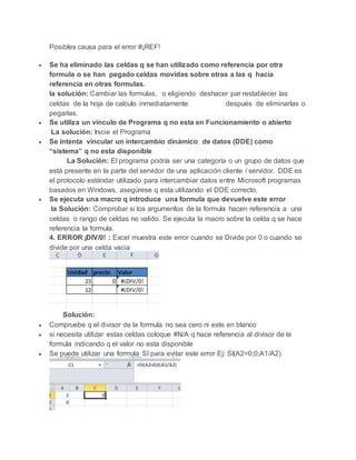 Posibles causa para el error #¡REF!
 Se ha eliminado las celdas q se han utilizado como referencia por otra
formula o se han pegado celdas movidas sobre otras a las q hacia
referencia en otras formulas.
la solución: Cambiar las formulas, o eligiendo deshacer par restablecer las
celdas de la hoja de calculo inmediatamente después de eliminarlas o
pegarlas.
 Se utiliza un vinculo de Programa q no esta en Funcionamiento o abierto
La solución: Inicie el Programa
 Se intenta vincular un intercambio dinámico de datos (DDE) como
“sistema” q no esta disponible
La Solución: El programa podría ser una categoría o un grupo de datos que
está presente en la parte del servidor de una aplicación cliente / servidor. DDE es
el protocolo estándar utilizado para intercambiar datos entre Microsoft programas
basados en Windows. asegúrese q esta utilizando el DDE correcto.
 Se ejecuta una macro q introduce una formula que devuelve este error
la Solución: Comprobar si los argumentos de la formula hacen referencia a una
celdas o rango de celdas no valido. Se ejecuta la macro sobre la celda q se hace
referencia la formula.
4. ERROR ¡DIV/0! : Excel muestra este error cuando se Divide por 0 o cuando se
divide por una celda vacia
Solución:
 Compruebe q el divisor de la formula no sea cero ni este en blanco
 si necesita utilizar estas celdas coloque #N/A q hace referencia al divisor de la
formula indicando q el valor no esta disponible
 Se puede utilizar una formula SI para evitar este error Ej: SI(A2=0;0;A1/A2)
 